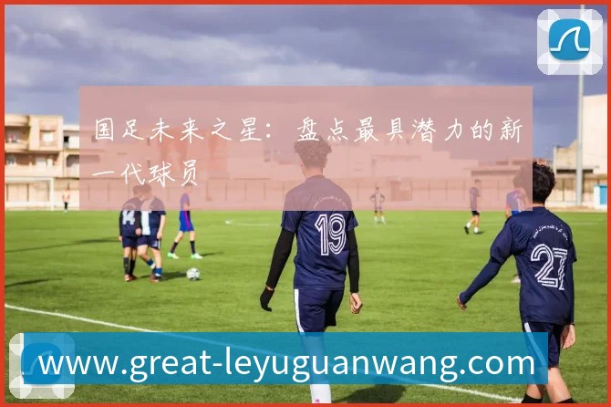 国足未来之星:盘点最具潜力的新一代球员