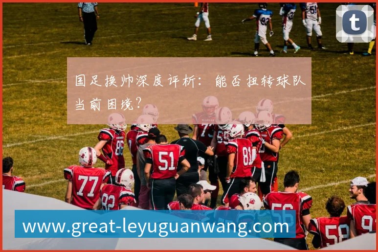国足换帅深度评析:能否扭转球队当前困境?