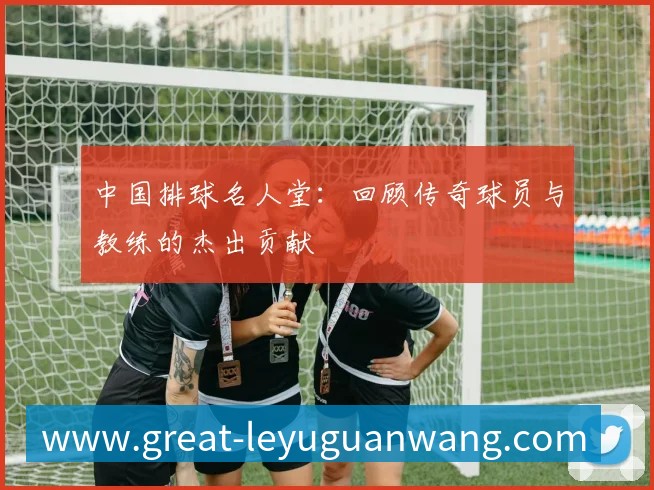 中国排球名人堂:回顾传奇球员与教练的杰出贡献